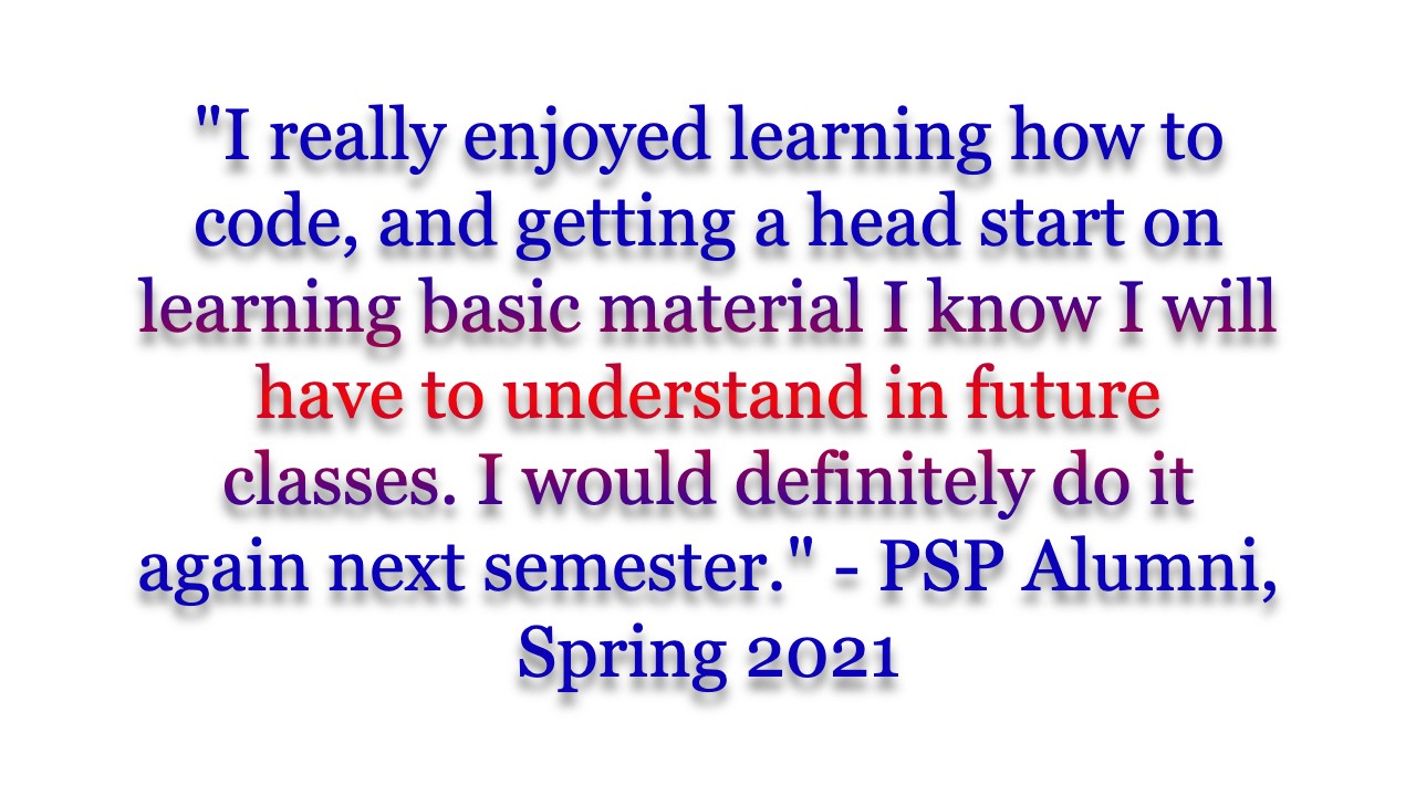 "I really enjoyed learning how to code, and getting a head start on learning basic material I know I will have to understand in future classes. I would definitely do it again next semester." - PSP Alumni, Spring 2021