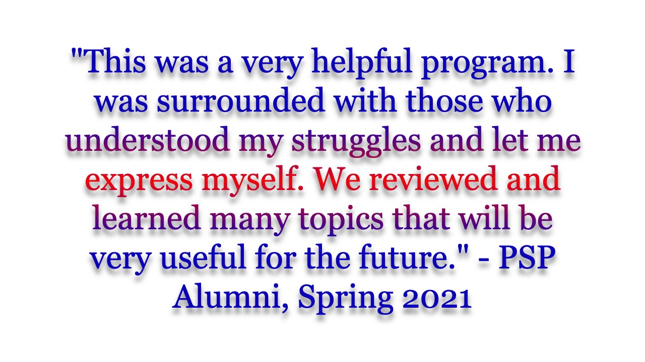 "This was a very helpful program. I was surrounded with those who understood my struggles and let me express myself. We reviewed and learned many topics that will be very useful for the future." - PSP Alumni, Spring 2021