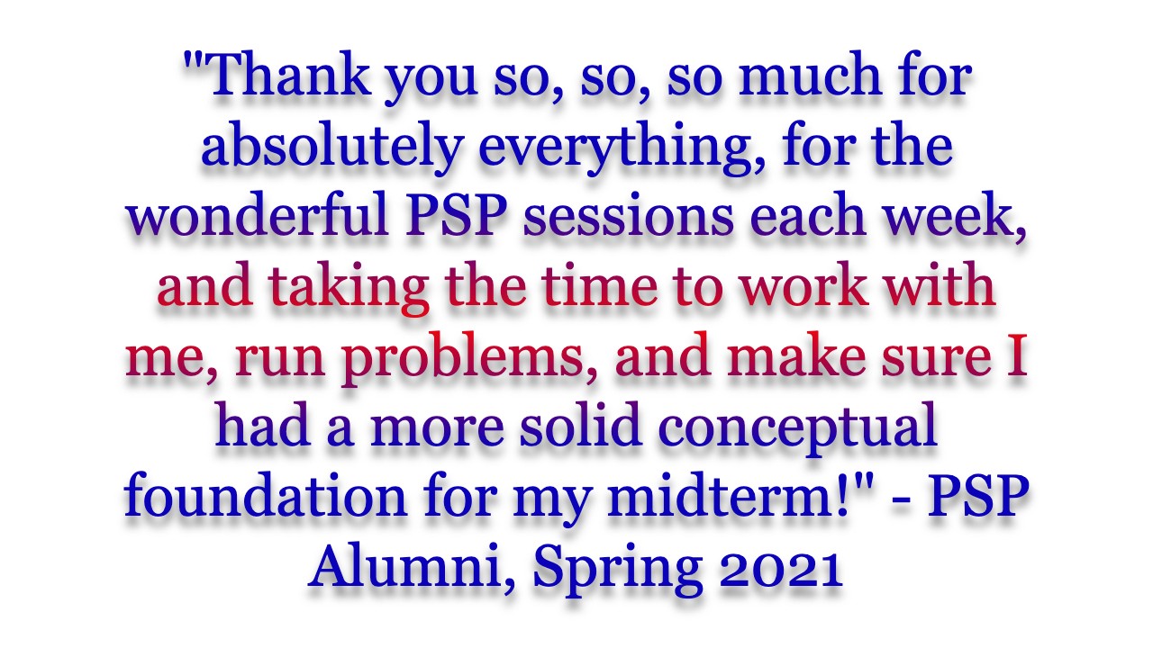 "Thank you so, so, so much for absolutely everything, for the wonderful PSP sessions each week, and taking the time to work with me, run problems, and make sure I had a more solid conceptual foundation for my midterm!" - PSP Alumni, Spring 2021