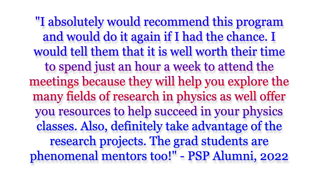 I absolutely would recommend this program and would do it again if I had the chance. I would tell them that it is well worth their time to spend just an hour a week to attend the meetings because they will help you explore the many fields of research in physics as well offer you resources to help succeed in your physics classes. Also, definitely take advantage of the research projects. The grad students are phenomenal mentors too!