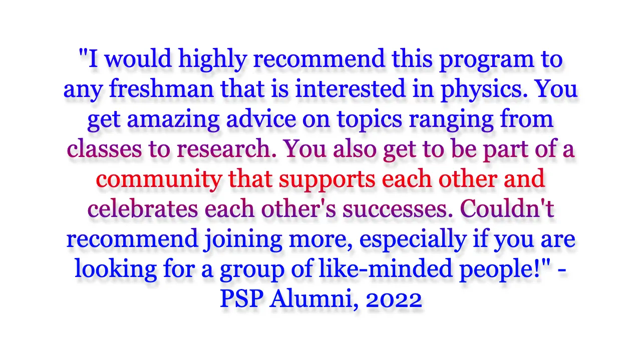 I would highly recommend this program to any freshman that is interested in physics. You get amazing advice on topics ranging from classes to research. You also get to be part of a community that supports each other and celebrates each other's successes. Couldn't recommend joining more, especially if you are looking for a group of like-minded people!