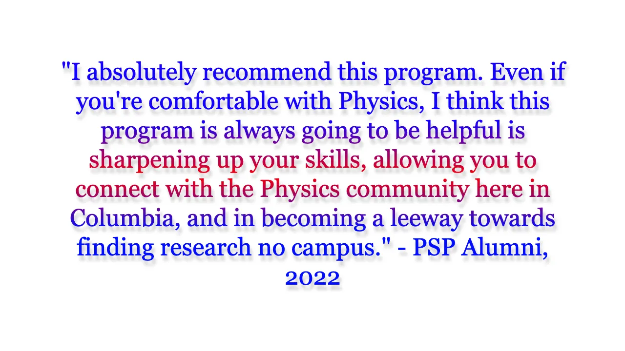 I absolutely recommend this program. Even if you're comfortable with Physics, I think this program is always going to be helpful is sharpening up your skills, allowing you to connect with the Physics community here in Columbia, and in becoming a leeway towards finding research no campus.