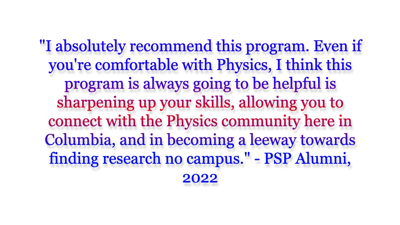 I absolutely recommend this program. Even if you're comfortable with Physics, I think this program is always going to be helpful is sharpening up your skills, allowing you to connect with the Physics community here in Columbia, and in becoming a leeway towards finding research no campus.
